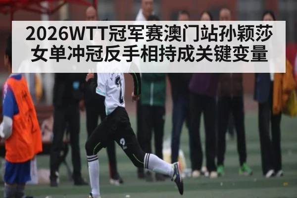 2026WTT冠军赛澳门站孙颖莎女单冲冠反手相持成关键变量